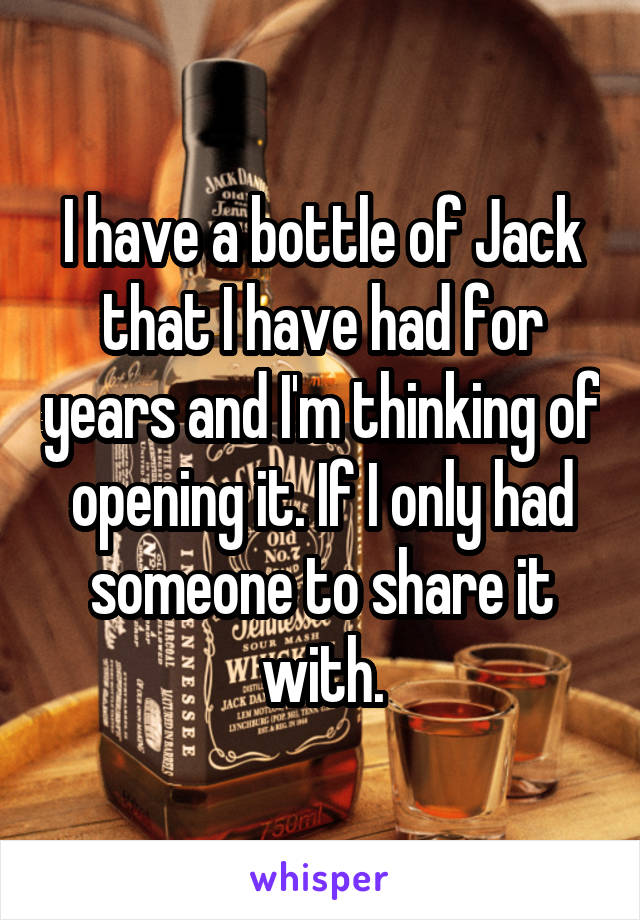 I have a bottle of Jack that I have had for years and I'm thinking of opening it. If I only had someone to share it with.