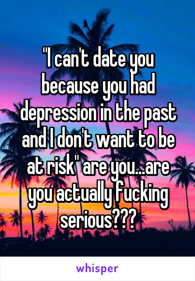 "I can't date you because you had depression in the past and I don't want to be at risk" are you...are you actually fucking serious???