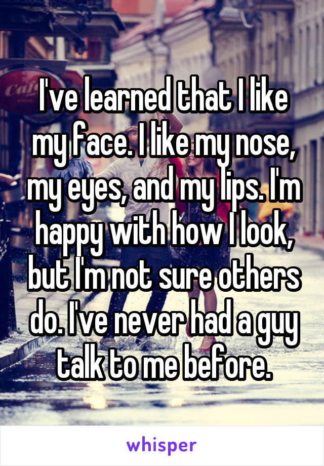 I've learned that I like my face. I like my nose, my eyes, and my lips. I'm happy with how I look, but I'm not sure others do. I've never had a guy talk to me before.