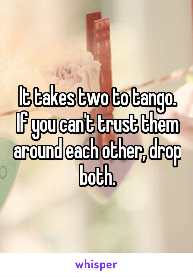 It takes two to tango. If you can't trust them around each other, drop both.