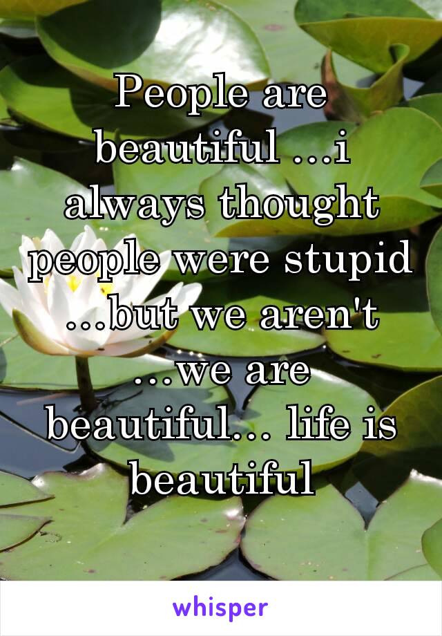 People are beautiful …i always thought people were stupid …but we aren't …we are beautiful… life is beautiful