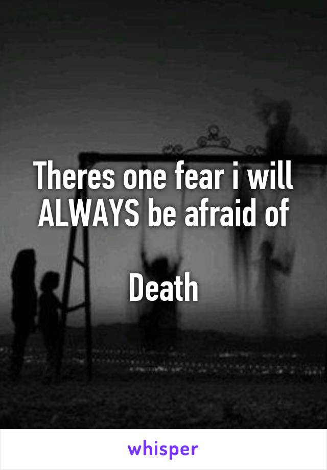 Theres one fear i will ALWAYS be afraid of

Death