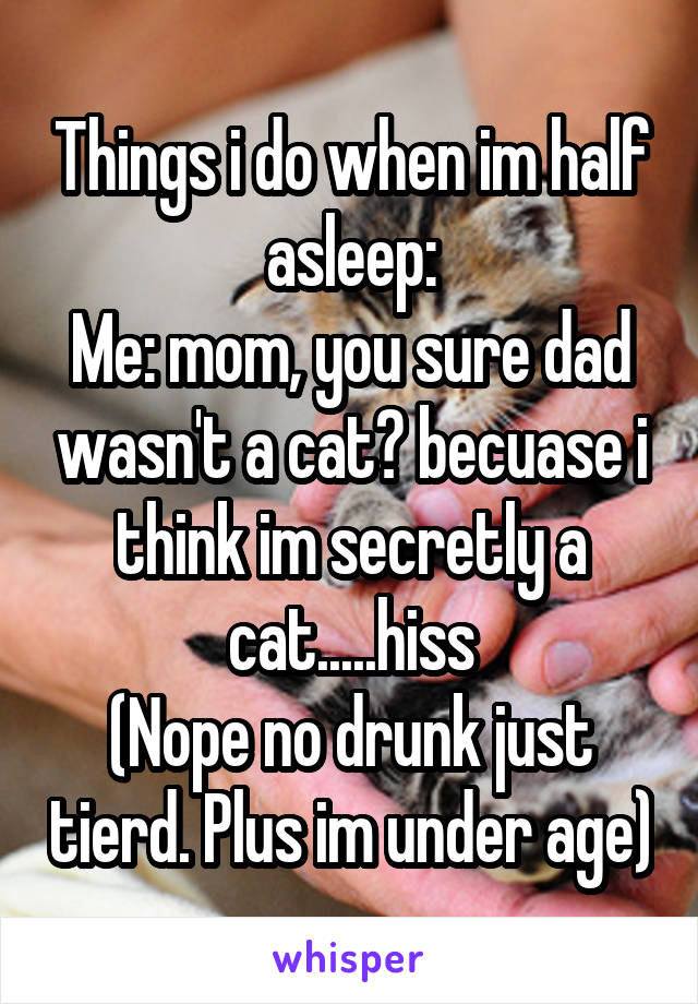 Things i do when im half asleep:
Me: mom, you sure dad wasn't a cat? becuase i think im secretly a cat.....hiss
(Nope no drunk just tierd. Plus im under age)