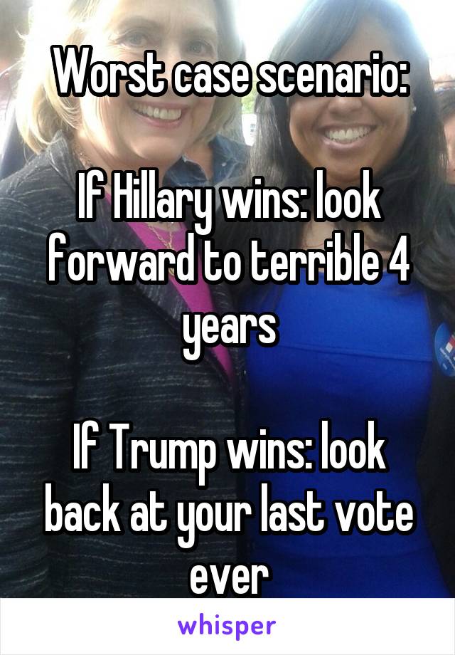 Worst case scenario:

If Hillary wins: look forward to terrible 4 years

If Trump wins: look back at your last vote ever