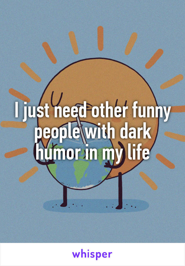 I just need other funny people with dark humor in my life