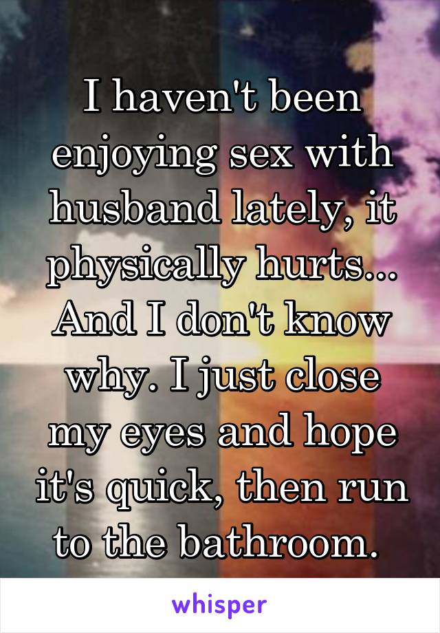 I haven't been enjoying sex with husband lately, it physically hurts... And I don't know why. I just close my eyes and hope it's quick, then run to the bathroom. 