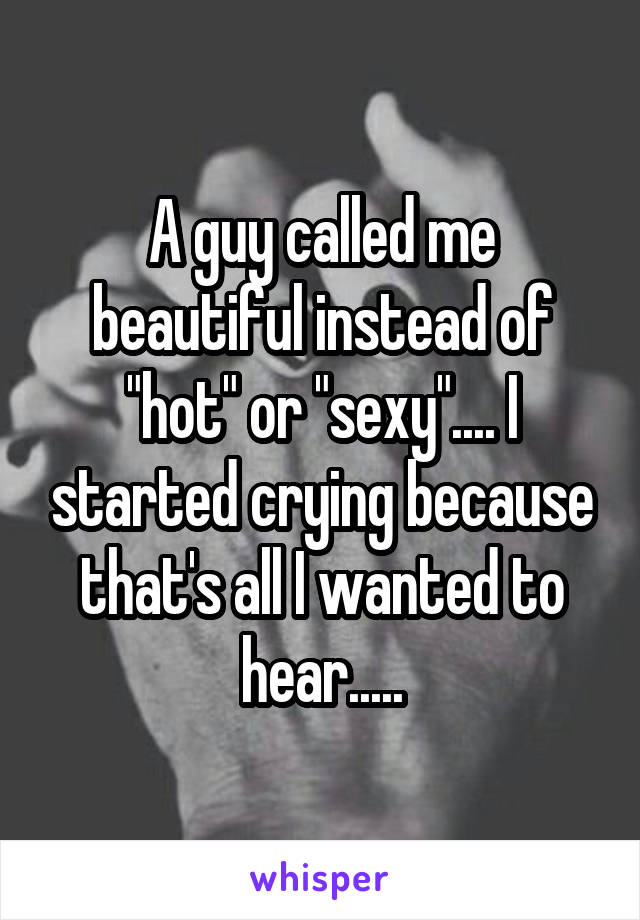 A guy called me beautiful instead of "hot" or "sexy".... I started crying because that's all I wanted to hear.....