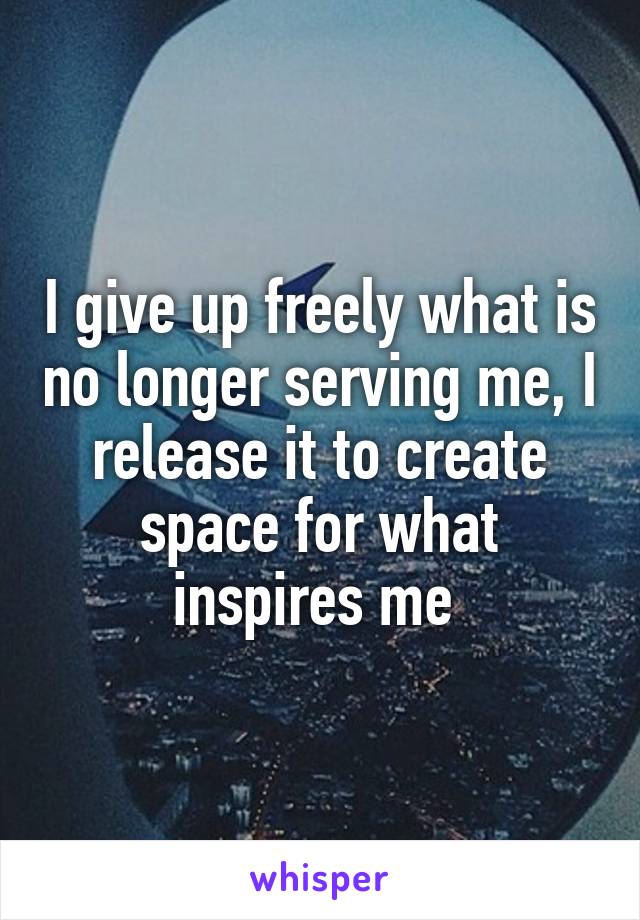 I give up freely what is no longer serving me, I release it to create space for what inspires me 