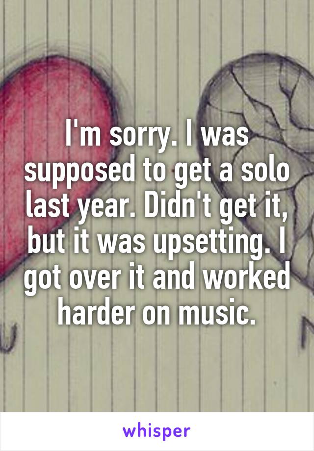 I'm sorry. I was supposed to get a solo last year. Didn't get it, but it was upsetting. I got over it and worked harder on music.