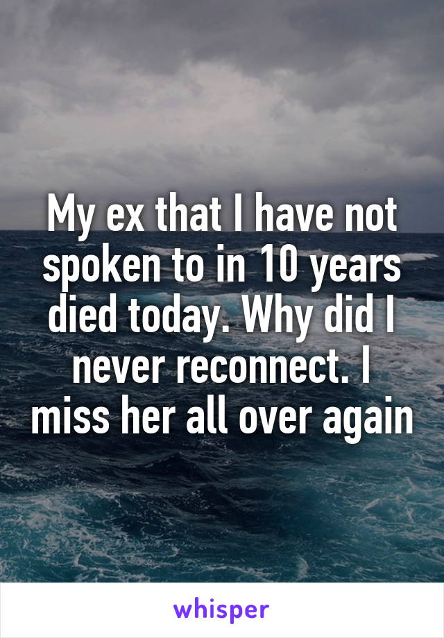 My ex that I have not spoken to in 10 years died today. Why did I never reconnect. I miss her all over again