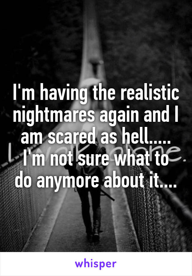 I'm having the realistic nightmares again and I am scared as hell..... I'm not sure what to do anymore about it....