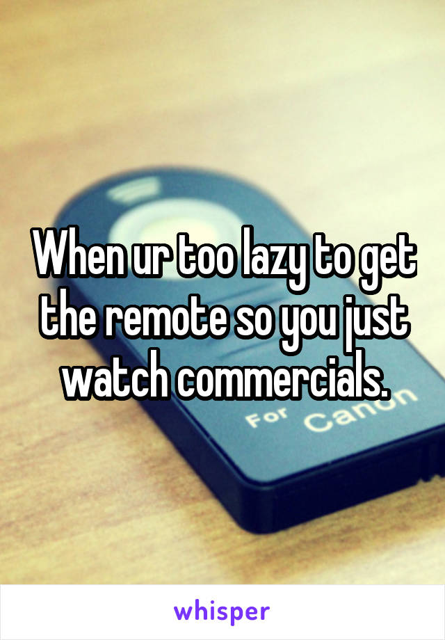 When ur too lazy to get the remote so you just watch commercials.