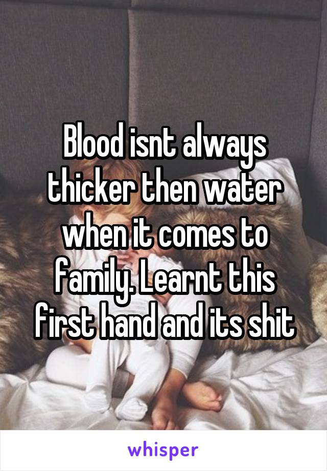 Blood isnt always thicker then water when it comes to family. Learnt this first hand and its shit