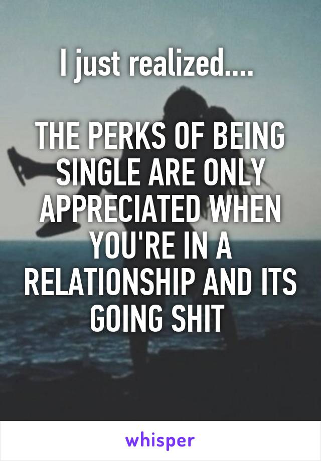 I just realized.... 

THE PERKS OF BEING SINGLE ARE ONLY APPRECIATED WHEN YOU'RE IN A RELATIONSHIP AND ITS GOING SHIT 

