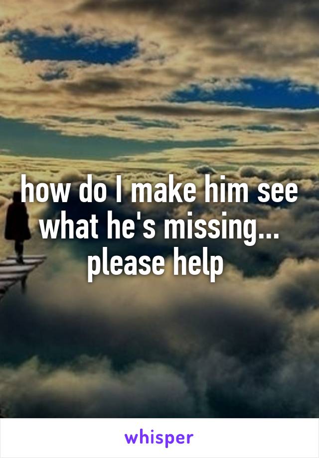 how do I make him see what he's missing... please help 