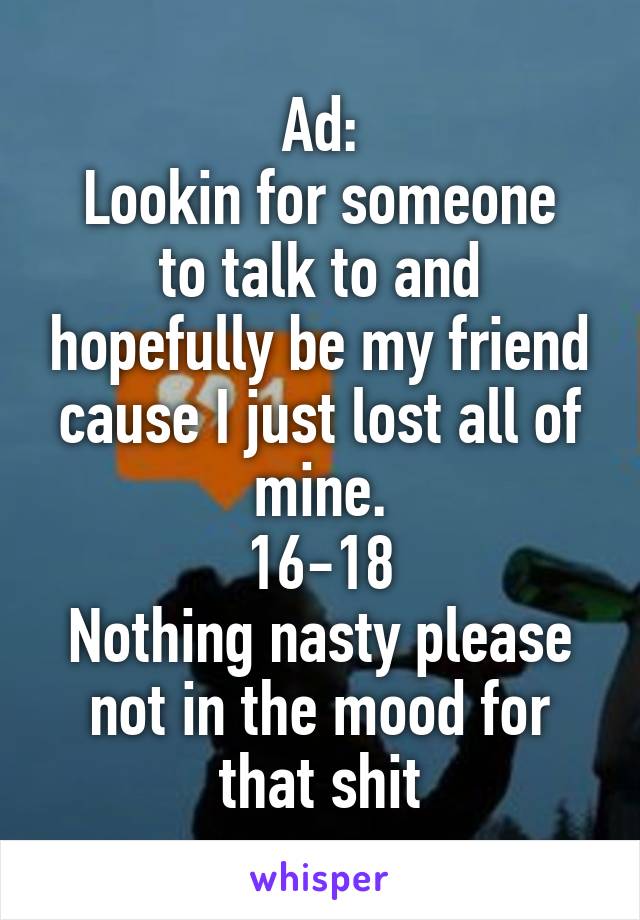 Ad:
Lookin for someone to talk to and hopefully be my friend cause I just lost all of mine.
16-18
Nothing nasty please not in the mood for that shit