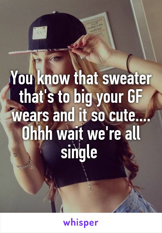 You know that sweater that's to big your GF wears and it so cute.... Ohhh wait we're all single 