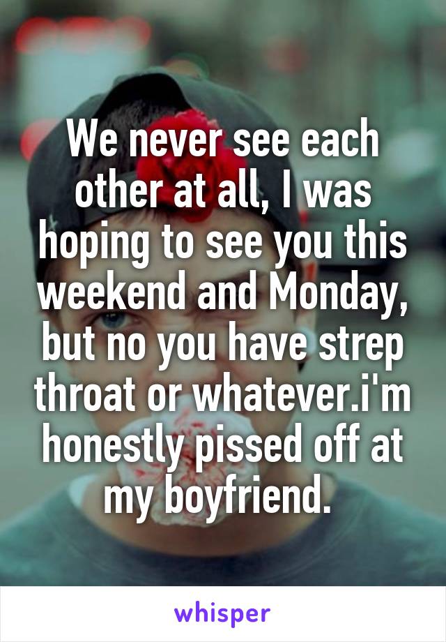 We never see each other at all, I was hoping to see you this weekend and Monday, but no you have strep throat or whatever.i'm honestly pissed off at my boyfriend. 