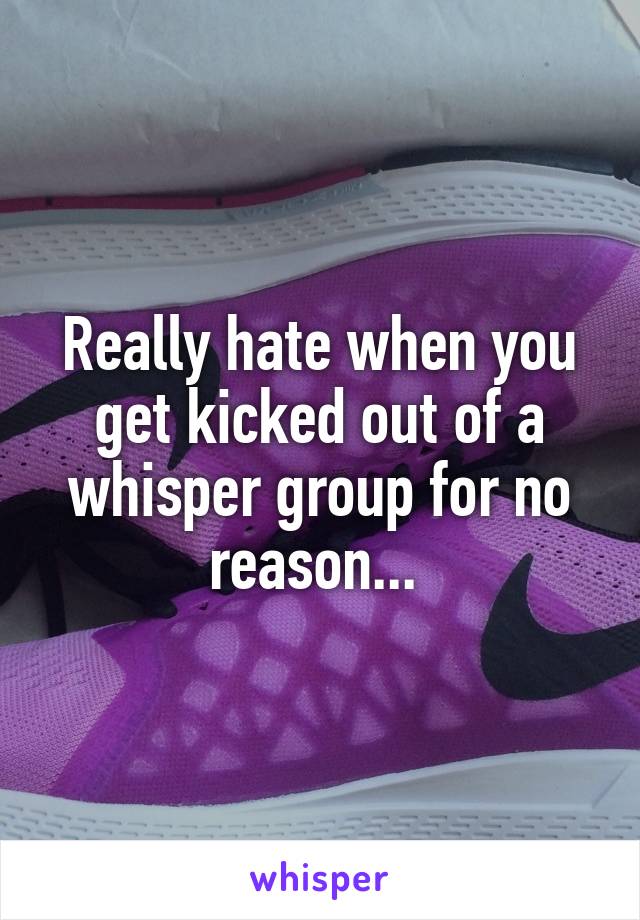 Really hate when you get kicked out of a whisper group for no reason... 