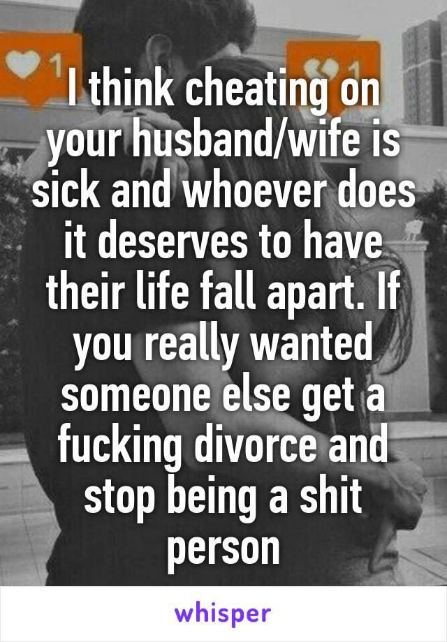 I think cheating on your husband/wife is sick and whoever does it deserves to have their life fall apart. If you really wanted someone else get a fucking divorce and stop being a shit person