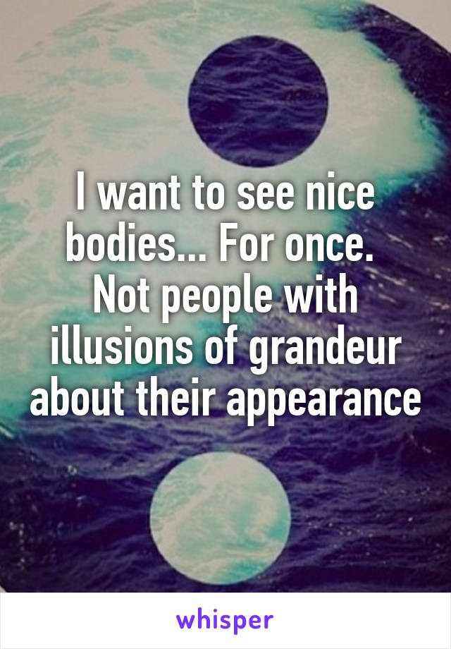 I want to see nice bodies... For once. 
Not people with illusions of grandeur about their appearance 