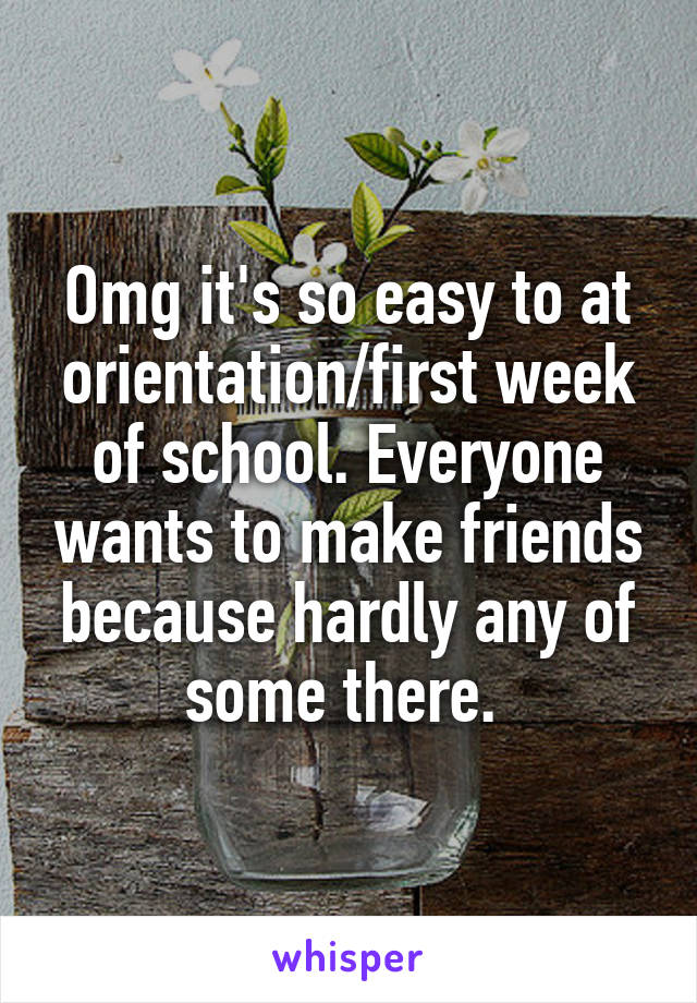 Omg it's so easy to at orientation/first week of school. Everyone wants to make friends because hardly any of some there. 