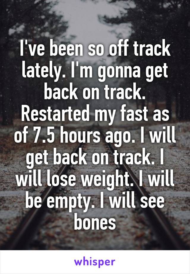 I've been so off track lately. I'm gonna get back on track. Restarted my fast as of 7.5 hours ago. I will get back on track. I will lose weight. I will be empty. I will see bones