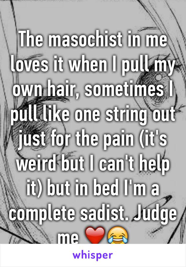 The masochist in me loves it when I pull my own hair, sometimes I pull like one string out just for the pain (it's weird but I can't help it) but in bed I'm a complete sadist. Judge me ❤️😂