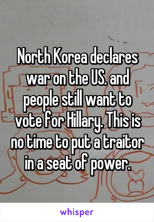 North Korea declares war on the US. and people still want to vote for Hillary. This is no time to put a traitor in a seat of power.