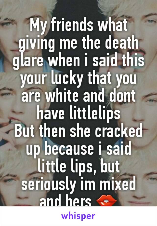 My friends what giving me the death glare when i said this
your lucky that you are white and dont have littlelips
But then she cracked up because i said little lips, but seriously im mixed and hers 👄