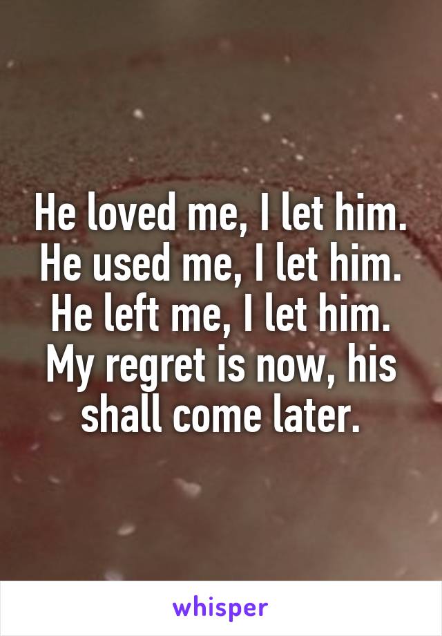 He loved me, I let him. He used me, I let him. He left me, I let him. My regret is now, his shall come later.