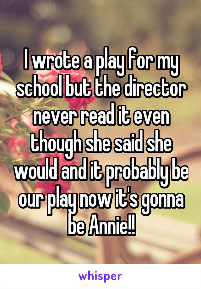 I wrote a play for my school but the director never read it even though she said she would and it probably be our play now it's gonna be Annie!!