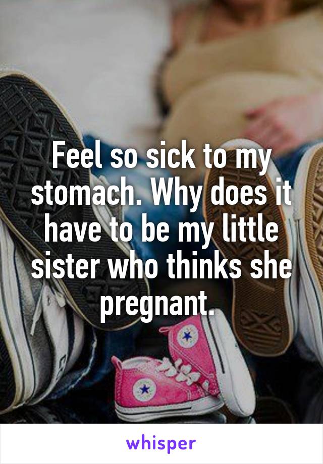 Feel so sick to my stomach. Why does it have to be my little sister who thinks she pregnant. 