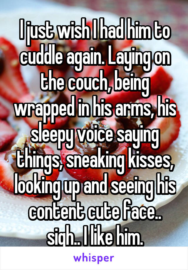 I just wish I had him to cuddle again. Laying on the couch, being wrapped in his arms, his sleepy voice saying things, sneaking kisses, looking up and seeing his content cute face.. sigh.. I like him.