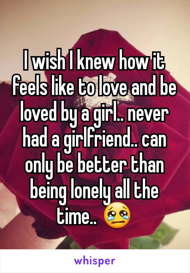 I wish I knew how it feels like to love and be loved by a girl.. never had a girlfriend.. can only be better than being lonely all the time.. 😢