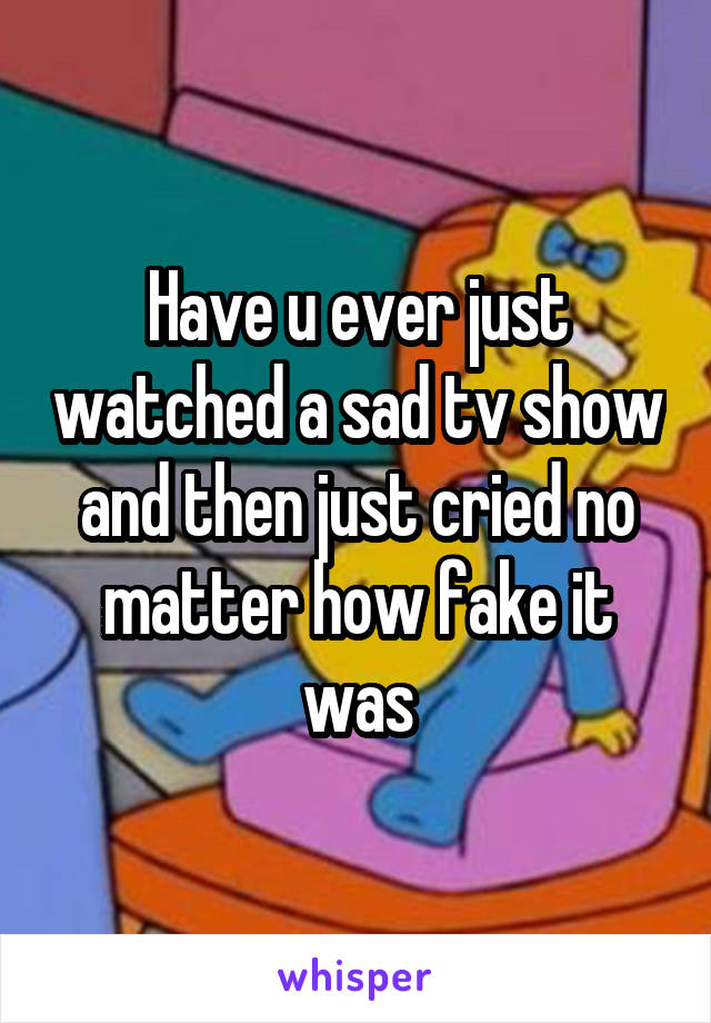 Have u ever just watched a sad tv show and then just cried no matter how fake it was