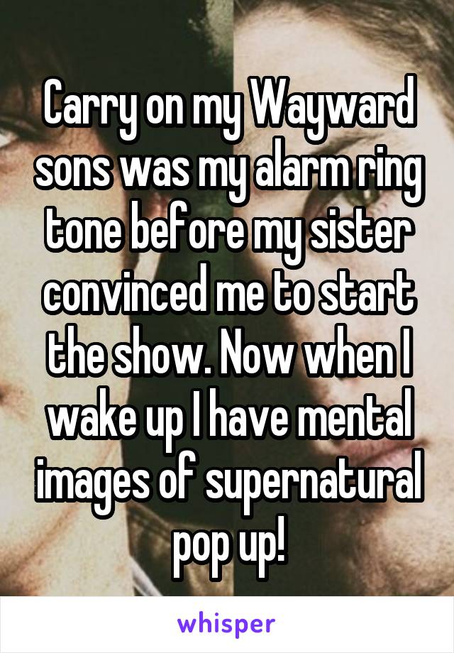 Carry on my Wayward sons was my alarm ring tone before my sister convinced me to start the show. Now when I wake up I have mental images of supernatural pop up!