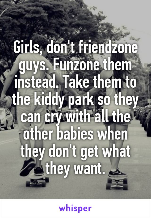 Girls, don't friendzone guys. Funzone them instead. Take them to the kiddy park so they can cry with all the other babies when they don't get what they want.