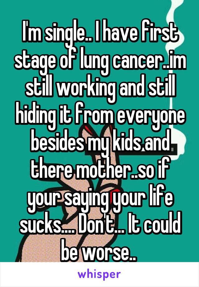 I'm single.. I have first stage of lung cancer..im still working and still hiding it from everyone besides my kids and there mother..so if your saying your life sucks.... Don't... It could be worse.. 