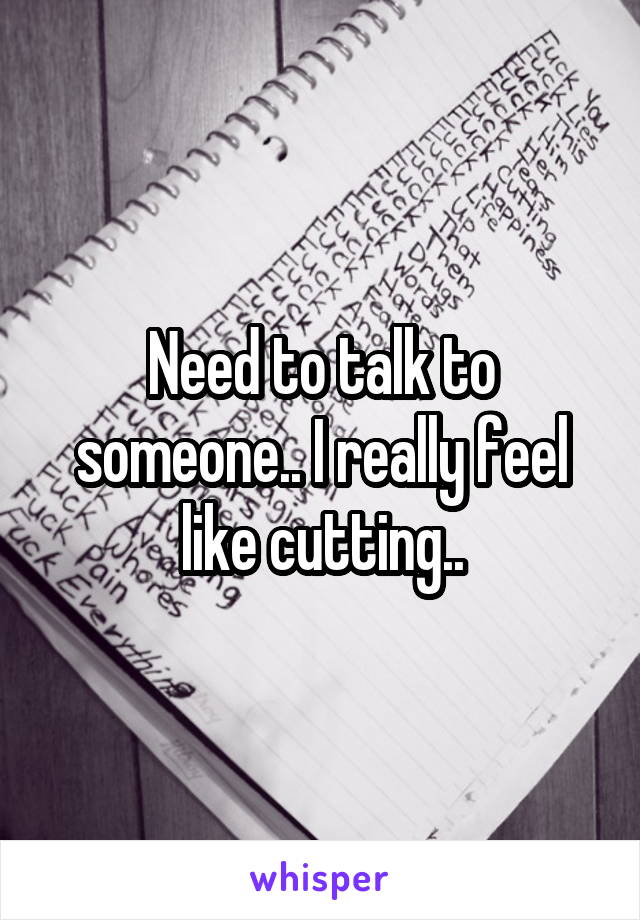 Need to talk to someone.. I really feel like cutting..