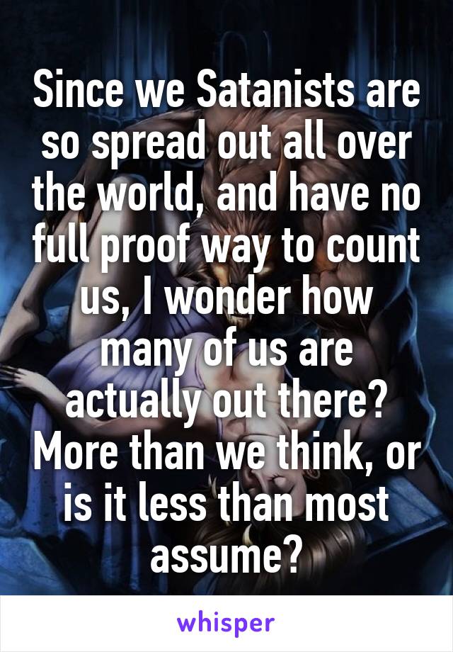 Since we Satanists are so spread out all over the world, and have no full proof way to count us, I wonder how many of us are actually out there? More than we think, or is it less than most assume?