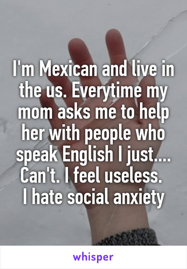 I'm Mexican and live in the us. Everytime my mom asks me to help her with people who speak English I just.... Can't. I feel useless. 
I hate social anxiety