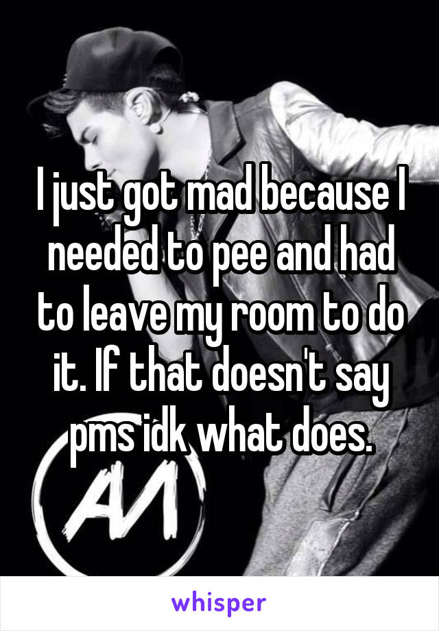 I just got mad because I needed to pee and had to leave my room to do it. If that doesn't say pms idk what does.