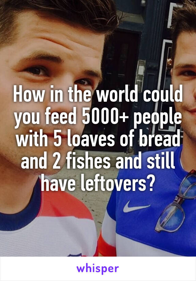 How in the world could you feed 5000+ people with 5 loaves of bread and 2 fishes and still have leftovers?