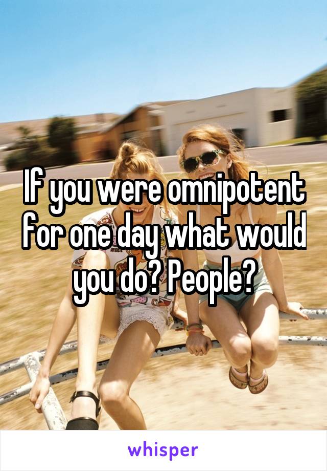 If you were omnipotent for one day what would you do? People?