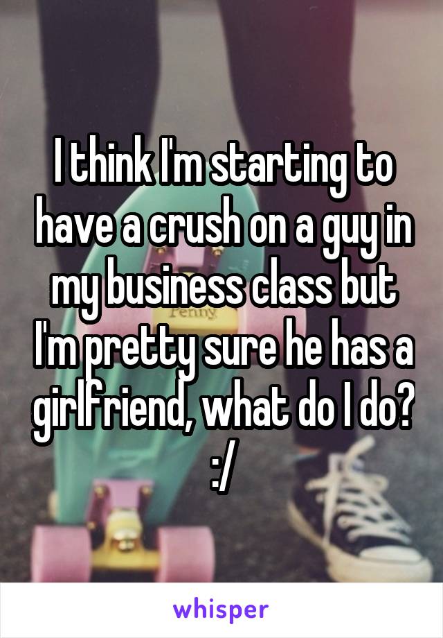 I think I'm starting to have a crush on a guy in my business class but I'm pretty sure he has a girlfriend, what do I do? :/