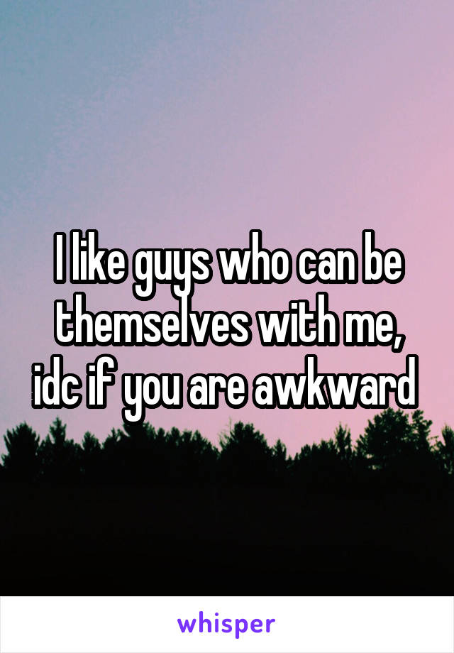 I like guys who can be themselves with me, idc if you are awkward 