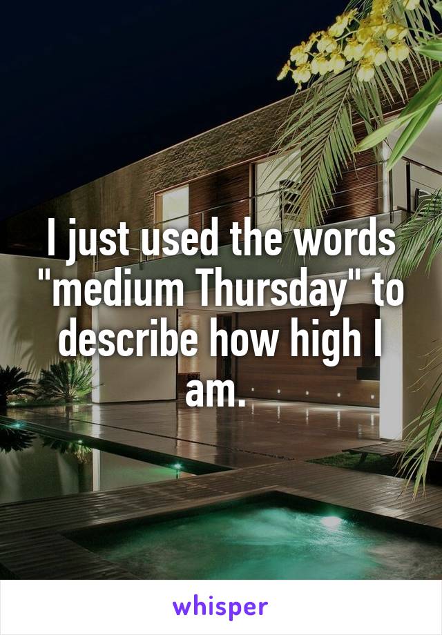 I just used the words "medium Thursday" to describe how high I am. 