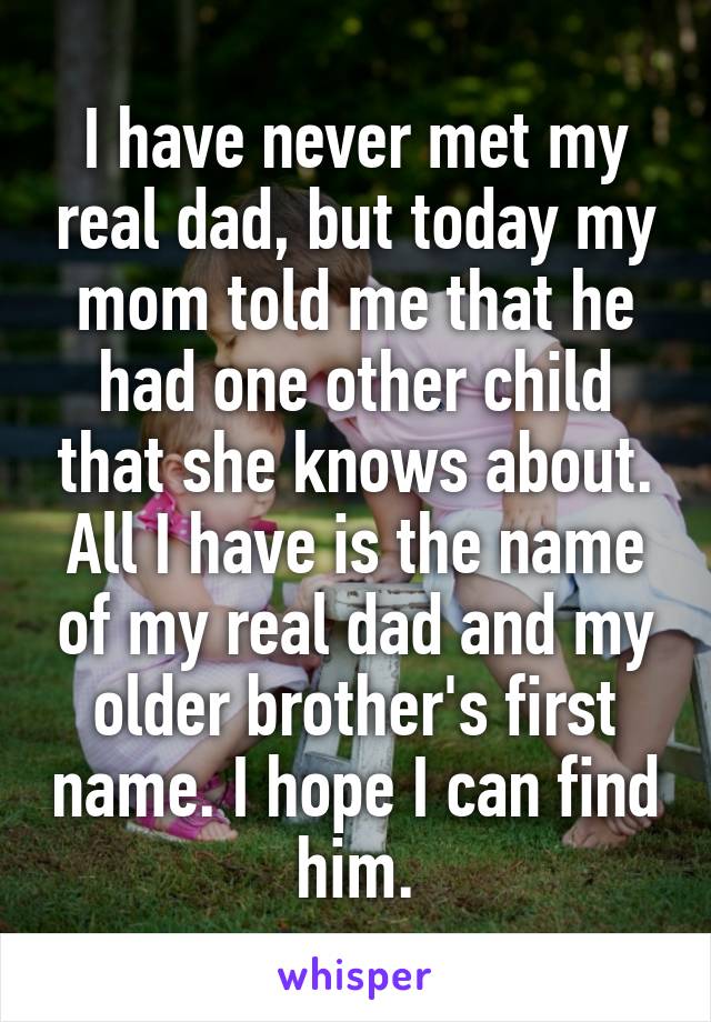 I have never met my real dad, but today my mom told me that he had one other child that she knows about. All I have is the name of my real dad and my older brother's first name. I hope I can find him.