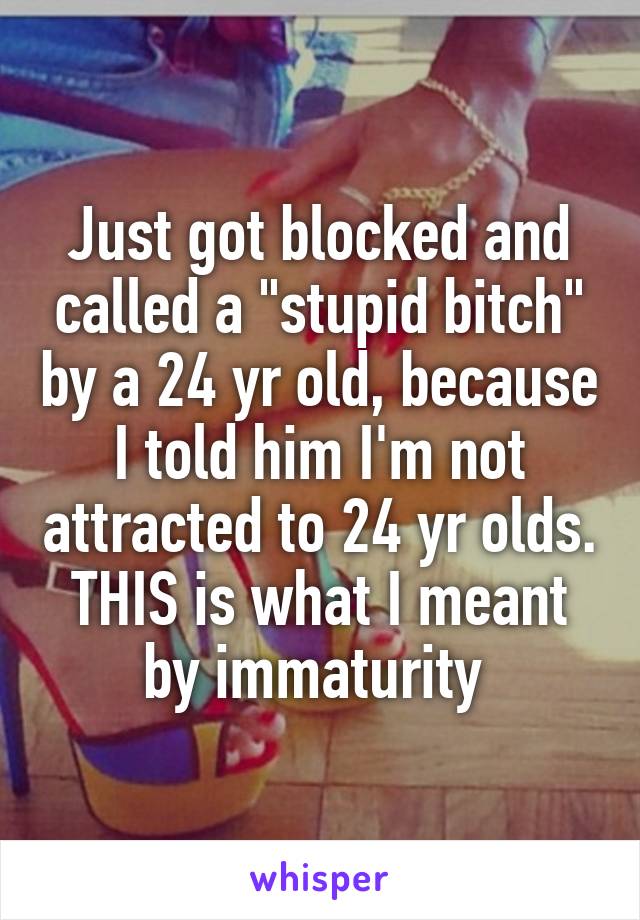 Just got blocked and called a "stupid bitch" by a 24 yr old, because I told him I'm not attracted to 24 yr olds. THIS is what I meant by immaturity 